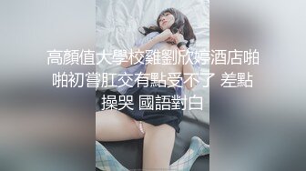 高顏值大學校雞劉欣婷酒店啪啪初嘗肛交有點受不了 差點操哭 國語對白