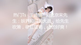 热门Ts · 王诗晴 · 与北京宋先生：妖界和网黄大战，给先生吹箫，硬肛猛男，肏的好爽！