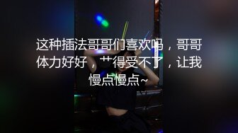 这种插法哥哥们喜欢吗，哥哥体力好好，艹得受不了，让我慢点慢点~