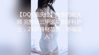 【DQL董庆拉】良家约啪大师 完整版三甲医院的牙科护士，25岁身材苗条，娇喘动人！