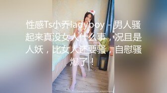 性感Ts小乔ladyboy - 男人骚起来真没女人什么事，况且是人妖，比女人还要骚，自慰骚爆了！