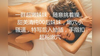 一群超嫩妹妹，随意挑着操，甜美清纯00后妹妹，嫩穴小骚逼，特写后入抽插，手指扣超粉嫩穴