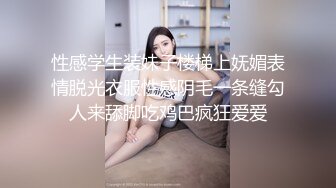 性感学生装妹子楼梯上妩媚表情脱光衣服性感阴毛一条缝勾人来舔脚吃鸡巴疯狂爱爱