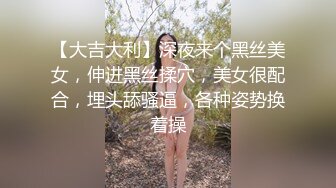 【大吉大利】深夜来个黑丝美女，伸进黑丝揉穴，美女很配合，埋头舔骚逼，各种姿势换着操