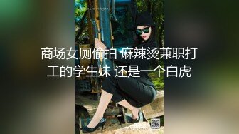 商场女厕偷拍 麻辣烫兼职打工的学生妹 还是一个白虎