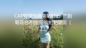 CAP狂草性瘾弟弟射出  艹到菊花合不拢 偷偷射到里面  (上) 