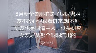 8月新全景厕拍妹子尿尿男朋友不放心也跟着进来,想不到男友也是同道中人，低头研究女友尿从哪个洞洞流出的