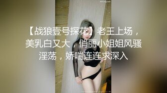 【战狼壹号探花】老王上场，美乳白又大，俏丽小姐姐风骚淫荡，娇喘连连求深入