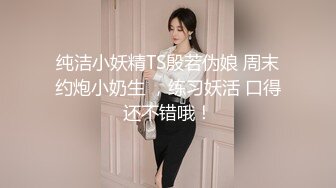 纯洁小妖精TS殷若伪娘 周末约炮小奶生 ，练习妖活 口得还不错哦！