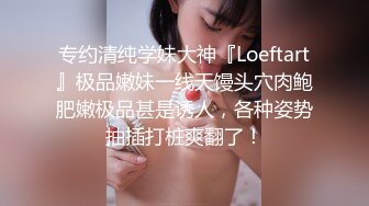 专约清纯学妹大神『Loeftart』极品嫩妹一线天馒头穴肉鲍肥嫩极品甚是诱人，各种姿势抽插打桩爽翻了！