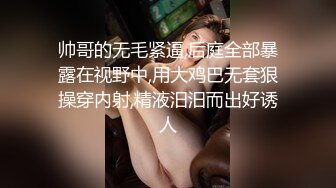 帅哥的无毛紧逼,后庭全部暴露在视野中,用大鸡巴无套狠操穿内射,精液汨汨而出好诱人