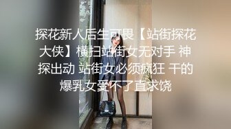 探花新人后生可畏【站街探花大侠】横扫站街女无对手 神探出动 站街女必须疯狂 干的爆乳女受不了直求饶