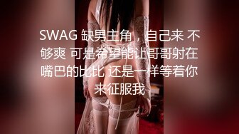 SWAG 缺男主角，自己来 不够爽 可是希望能让哥哥射在嘴巴的比比 还是一样等着你来征服我