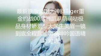 最新原版流出大神胖Tiger重金约战00后舞蹈系萌萌哒极品身材娇羞型大学生美眉一镜到底全程露脸销魂呻吟国语精彩对话