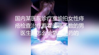 国内某医院诊疗室偷拍女性痔疮检查治疗看看阅逼无数的男医生是怎么给菊花上药的