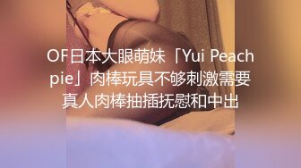 OF日本大眼萌妹「Yui Peachpie」肉棒玩具不够刺激需要真人肉棒抽插抚慰和中出