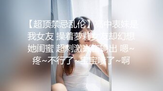 【超顶禁忌乱伦】高中表妹是我女友 操着萝莉女友却幻想她闺蜜 超刺激兴奋输出 嗯~疼~不行了~宝宝喷了~啊