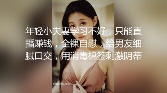 年轻小夫妻学习不好，只能直播赚钱，全裸自慰，给男友细腻口交，用消毒棉签刺激阴蒂