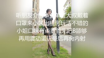 听朋友介绍事业单位大叔戴着口罩来小区出租房玩活不错的小姐口味有点重首先把B舔够再用震动蛋玩最后再肏内射