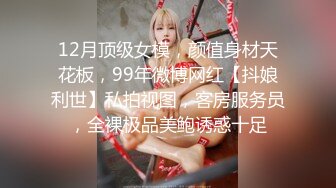 12月顶级女模，颜值身材天花板，99年微博网红【抖娘利世】私拍视图，客房服务员，全裸极品美鲍诱惑十足