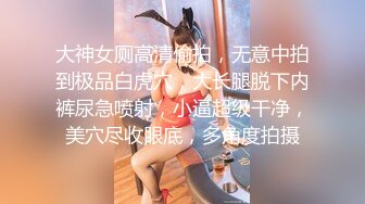 大神女厕高清偷拍，无意中拍到极品白虎穴，大长腿脱下内裤尿急喷射，小逼超级干净，美穴尽收眼底，多角度拍摄