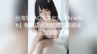 台湾SWAG淫荡女友『Arielbb』制服店点到超跩的邻居妹连续三发强制射精