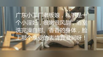 广东小工厂老板娘，私下是一个小淫妇，很嫩很风韵，浴室洗完澡自慰、香香的身体，脸上那个享受的表情真滋润呀！