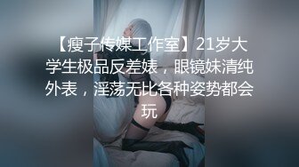 【瘦子传媒工作室】21岁大学生极品反差婊，眼镜妹清纯外表，淫荡无比各种姿势都会玩