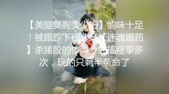 【美腿美胸美少妇】韵味十足！被跟踪下药迷奸【迷魂媚药】杀猪般的惨叫，抽搐痉挛多次，玩的只剩半条命了