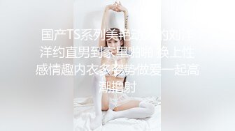 国产TS系列美艳动人的刘洋洋约直男到家里啪啪 换上性感情趣内衣多姿势做爱一起高潮撸射