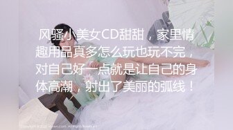 风骚小美女CD甜甜，家里情趣用品真多怎么玩也玩不完，对自己好一点就是让自己的身体高潮，射出了美丽的弧线！