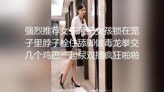 强烈推荐女王范把女孩锁在笼子里脖子栓住舔脚做毒龙拳交几个鸡巴一起尿双插疯狂啪啪