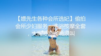 【嫖先生各种会所选妃】偷拍会所少妇服务，洗浴按摩全套，大胸漫游啪啪浪叫