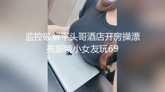 监控破解平头哥酒店开房操漂亮眼镜小女友玩69