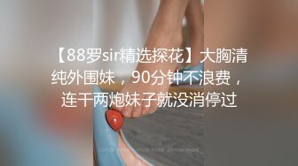 【88罗sir精选探花】大胸清纯外围妹，90分钟不浪费，连干两炮妹子就没消停过