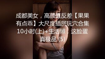 成都美女，高颜值反差【果果有点乖】大尺度插屄玩穴合集10小时(上)+生活照，这脸蛋真极品 (5)