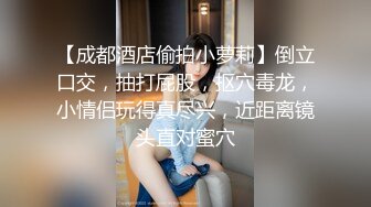 【成都酒店偷拍小萝莉】倒立口交，抽打屁股，抠穴毒龙，小情侣玩得真尽兴，近距离镜头直对蜜穴