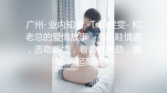 广州· 业内知名 -Ts陈雯雯- 和老总的爱情故事，高跟鞋情趣，舌吻调情，看着就来劲，爆操 一起高潮！