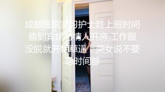 成都医院实习护士趁上班时间偷到宾馆与情人开房,工作服没脱就开始草逼，美女说不要急时间够