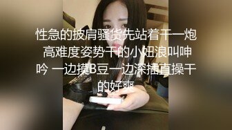 性急的披肩骚货先站着干一炮 高难度姿势干的小妞浪叫呻吟 一边摸B豆一边深插直操干的好爽