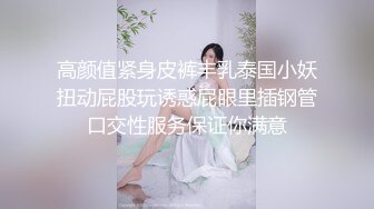 高颜值紧身皮裤丰乳泰国小妖扭动屁股玩诱惑屁眼里插钢管口交性服务保证你满意