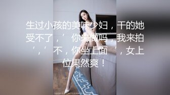 生过小孩的美味少妇，干的她受不了，’你来做吗，我来拍‘，’不，你坐上面‘，女上位果然爽！